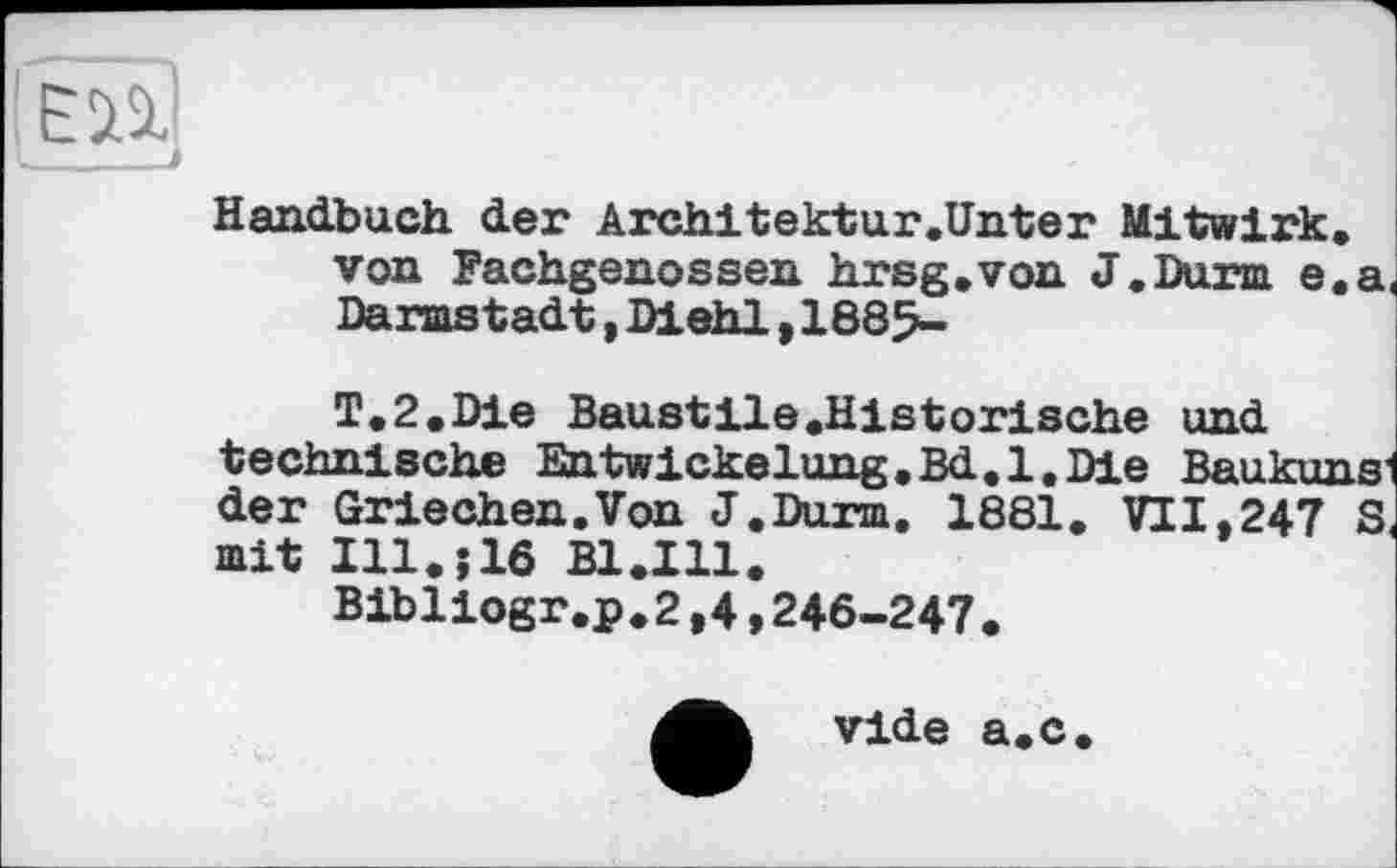 ﻿Handbuch der Architektur.Unter Mitwirk, von Fachgenossen hrsg.von J.Durm e.a Darmstadt,Diehl,1885-
T.2.Die Baustile .Historische und technische Entwickelung,Bd.l.Die Baukuns' der Griechen.Von J.Durm. 1881. VI 1.247 S mit Ill.j16 Bl.Ill.
Bibliogr.p.2,4,246-247.
vide a.c.